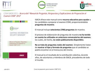 Curso de preparación para el examen CISM® 2013 54JUN 2013
©Copyright2013,delaelaboracióndelcurso,iTTi®,“Innovation&TechnologyTrendsInstitute”.Basadoenmaterialpropiedadde,ypublicadopor,ISACA®
CISM QAEM 2012 > Acerca del “Manual de Preguntas, Respuestas y Explicaciones de Preparación al
Examen CISM® 2012”
Fuente: ISACA
ISACA ofrece este manual como recurso educativo para ayudar a
los candidatos a preparar el examen CISM, proporcionándoles
preguntas de muestra.
El manual incluye setecientas (700) preguntas de muestra.
El proceso de elaboración de preguntas de muestra no ha tenido
en cuenta las utilizadas en anteriores convocatorias del examen;
las cuales, de hecho, no están públicamente disponibles.
No se trata de preguntas reales del examen. Simplemente tratan
de mostrar el tipo y formato de preguntas que el candidato se
podrá encontrar en el transcurso del mismo.
El manual es el resultado de la contribución colectiva, durante
años, de voluntarios y miembros de ISACA, procedentes de todo
el mundo.
 