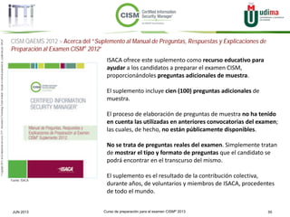 Curso de preparación para el examen CISM® 2013 55JUN 2013
©Copyright2013,delaelaboracióndelcurso,iTTi®,“Innovation&TechnologyTrendsInstitute”.Basadoenmaterialpropiedadde,ypublicadopor,ISACA®
CISM QAEMS 2012 > Acerca del “Suplemento al Manual de Preguntas, Respuestas y Explicaciones de
Preparación al Examen CISM® 2012”
Fuente: ISACA
ISACA ofrece este suplemento como recurso educativo para
ayudar a los candidatos a preparar el examen CISM,
proporcionándoles preguntas adicionales de muestra.
El suplemento incluye cien (100) preguntas adicionales de
muestra.
El proceso de elaboración de preguntas de muestra no ha tenido
en cuenta las utilizadas en anteriores convocatorias del examen;
las cuales, de hecho, no están públicamente disponibles.
No se trata de preguntas reales del examen. Simplemente tratan
de mostrar el tipo y formato de preguntas que el candidato se
podrá encontrar en el transcurso del mismo.
El suplemento es el resultado de la contribución colectiva,
durante años, de voluntarios y miembros de ISACA, procedentes
de todo el mundo.
 