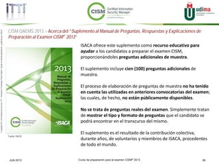 Curso de preparación para el examen CISM® 2013 56JUN 2013
©Copyright2013,delaelaboracióndelcurso,iTTi®,“Innovation&TechnologyTrendsInstitute”.Basadoenmaterialpropiedadde,ypublicadopor,ISACA®
CISM QAEMS 2013 > Acerca del “Suplemento al Manual de Preguntas, Respuestas y Explicaciones de
Preparación al Examen CISM® 2013”
Fuente: ISACA
ISACA ofrece este suplemento como recurso educativo para
ayudar a los candidatos a preparar el examen CISM,
proporcionándoles preguntas adicionales de muestra.
El suplemento incluye cien (100) preguntas adicionales de
muestra.
El proceso de elaboración de preguntas de muestra no ha tenido
en cuenta las utilizadas en anteriores convocatorias del examen;
las cuales, de hecho, no están públicamente disponibles.
No se trata de preguntas reales del examen. Simplemente tratan
de mostrar el tipo y formato de preguntas que el candidato se
podrá encontrar en el transcurso del mismo.
El suplemento es el resultado de la contribución colectiva,
durante años, de voluntarios y miembros de ISACA, procedentes
de todo el mundo.
 