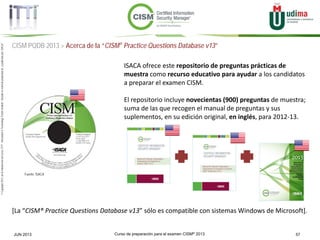 Curso de preparación para el examen CISM® 2013 57JUN 2013
©Copyright2013,delaelaboracióndelcurso,iTTi®,“Innovation&TechnologyTrendsInstitute”.Basadoenmaterialpropiedadde,ypublicadopor,ISACA®
CISM PQDB 2013 > Acerca de la “CISM® Practice Questions Database v13”
Fuente: ISACA
ISACA ofrece este repositorio de preguntas prácticas de
muestra como recurso educativo para ayudar a los candidatos
a preparar el examen CISM.
El repositorio incluye novecientas (900) preguntas de muestra;
suma de las que recogen el manual de preguntas y sus
suplementos, en su edición original, en inglés, para 2012-13.
[La “CISM® Practice Questions Database v13” sólo es compatible con sistemas Windows de Microsoft].
 