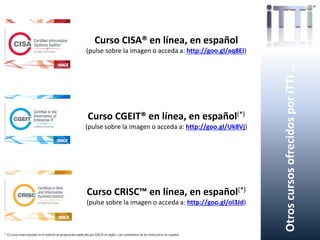 OtroscursosofrecidosporiTTi…
Curso CISA® en línea, en español
(pulse sobre la imagen o acceda a: http://goo.gl/aq8EI)
Curso CGEIT® en línea, en español(*)
(pulse sobre la imagen o acceda a: http://goo.gl/Uk8Vj)
Curso CRISC™ en línea, en español(*)
(pulse sobre la imagen o acceda a: http://goo.gl/ol3Jd)
(*) El curso estará basado en el material de preparación publicado por ISACA en inglés, con comentarios de los instructores en español.
 