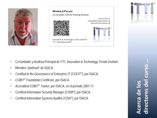  Co-fundador y Analista Principal de iTTi, Innovation & Technology Trends Institute.
 Miembro “platinum” de ISACA.
 Certified in the Governance of Enterprise IT (CGEIT®), por ISACA.
 COBIT® Foundation Certificate, por ISACA.
 Accredited COBIT® Trainer, por ISACA, en el período 2007-11.
 Certified Information Security Manager (CISM®), por ISACA.
 Certified Information Systems Auditor (CISA®), por ISACA.
Acercadelos
directoresdelcurso…
 