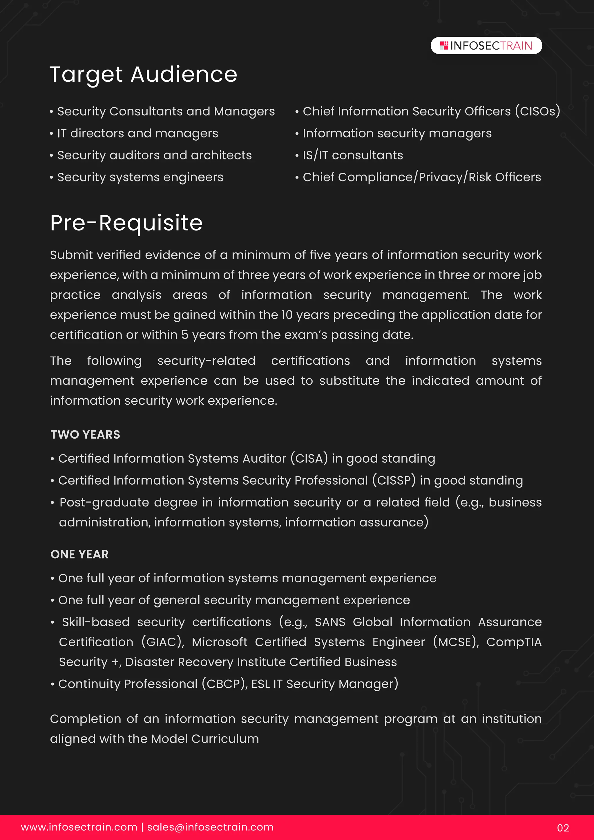 Target Audience
• Security Consultants and Managers
• IT directors and managers
• Security auditors and architects
• Security systems engineers
• Chief Information Security Ofﬁcers (CISOs)
• Information security managers
• IS/IT consultants
• Chief Compliance/Privacy/Risk Ofﬁcers
Pre-Requisite
Submit veriﬁed evidence of a minimum of ﬁve years of information security work
experience, with a minimum of three years of work experience in three or more job
practice analysis areas of information security management. The work
experience must be gained within the 10 years preceding the application date for
certiﬁcation or within 5 years from the exam’s passing date.
The following security-related certiﬁcations and information systems
management experience can be used to substitute the indicated amount of
information security work experience.
Completion of an information security management program at an institution
aligned with the Model Curriculum
• Certiﬁed Information Systems Auditor (CISA) in good standing
• Certiﬁed Information Systems Security Professional (CISSP) in good standing
• Post-graduate degree in information security or a related ﬁeld (e.g., business
administration, information systems, information assurance)
TWO YEARS
• One full year of information systems management experience
• One full year of general security management experience
• Skill-based security certiﬁcations (e.g., SANS Global Information Assurance
Certiﬁcation (GIAC), Microsoft Certiﬁed Systems Engineer (MCSE), CompTIA
Security +, Disaster Recovery Institute Certiﬁed Business
• Continuity Professional (CBCP), ESL IT Security Manager)
ONE YEAR
www.infosectrain.com | sales@infosectrain.com 02
 