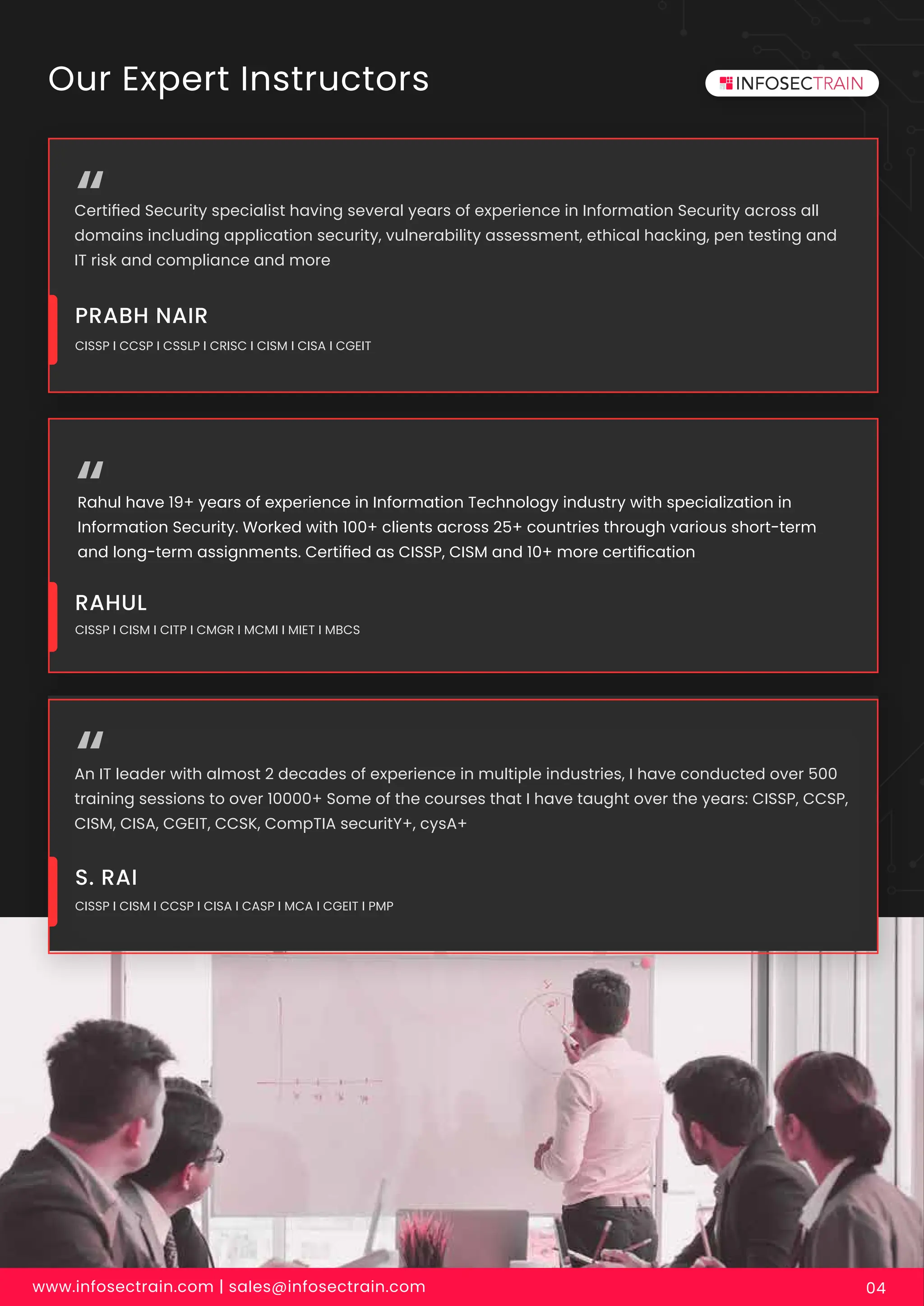 www.infosectrain.com | sales@infosectrain.com 04
Our Expert Instructors
Certiﬁed Security specialist having several years of experience in Information Security across all
domains including application security, vulnerability assessment, ethical hacking, pen testing and
IT risk and compliance and more
CISSP I CCSP I CSSLP I CRISC I CISM I CISA I CGEIT
PRABH NAIR
Rahul have 19+ years of experience in Information Technology industry with specialization in
Information Security. Worked with 100+ clients across 25+ countries through various short-term
and long-term assignments. Certiﬁed as CISSP, CISM and 10+ more certiﬁcation
CISSP I CISM I CITP I CMGR I MCMI I MIET I MBCS
RAHUL
An IT leader with almost 2 decades of experience in multiple industries, I have conducted over 500
training sessions to over 10000+ Some of the courses that I have taught over the years: CISSP, CCSP,
CISM, CISA, CGEIT, CCSK, CompTIA securitY+, cysA+
CISSP I CISM I CCSP I CISA I CASP I MCA I CGEIT I PMP
S. RAI
 