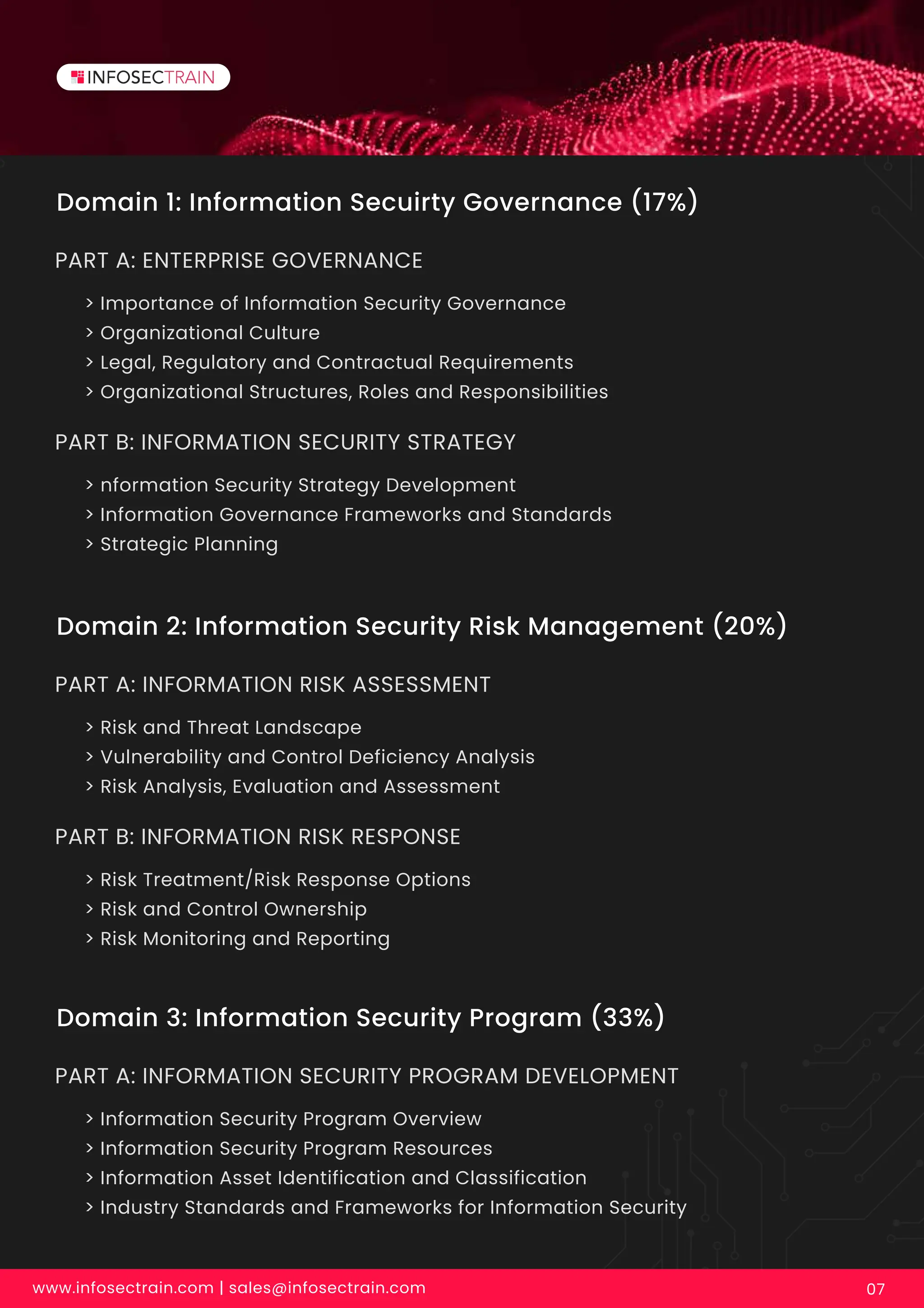 Domain 1: Information Secuirty Governance (17%)
> Importance of Information Security Governance
> Organizational Culture
> Legal, Regulatory and Contractual Requirements
> Organizational Structures, Roles and Responsibilities
PART A: ENTERPRISE GOVERNANCE
Domain 2: Information Security Risk Management (20%)
> Risk and Threat Landscape
> Vulnerability and Control Deficiency Analysis
> Risk Analysis, Evaluation and Assessment
PART A: INFORMATION RISK ASSESSMENT
Domain 3: Information Security Program (33%)
> Information Security Program Overview
> Information Security Program Resources
> Information Asset Identification and Classification
> Industry Standards and Frameworks for Information Security
PART A: INFORMATION SECURITY PROGRAM DEVELOPMENT
> nformation Security Strategy Development
> Information Governance Frameworks and Standards
> Strategic Planning
PART B: INFORMATION SECURITY STRATEGY
> Risk Treatment/Risk Response Options
> Risk and Control Ownership
> Risk Monitoring and Reporting
PART B: INFORMATION RISK RESPONSE
www.infosectrain.com | sales@infosectrain.com 07
 
