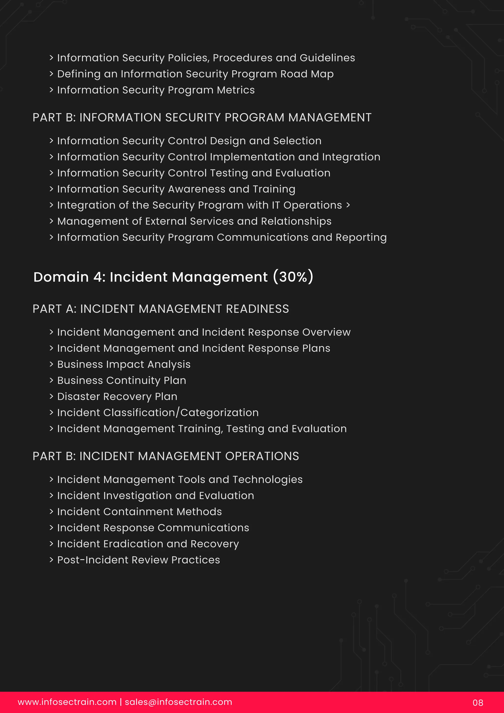 www.infosectrain.com | sales@infosectrain.com 08
Domain 4: Incident Management (30%)
> Incident Management and Incident Response Overview
> Incident Management and Incident Response Plans
> Business Impact Analysis
> Business Continuity Plan
> Disaster Recovery Plan
> Incident Classification/Categorization
> Incident Management Training, Testing and Evaluation
PART A: INCIDENT MANAGEMENT READINESS
> Incident Management Tools and Technologies
> Incident Investigation and Evaluation
> Incident Containment Methods
> Incident Response Communications
> Incident Eradication and Recovery
> Post-Incident Review Practices
PART B: INCIDENT MANAGEMENT OPERATIONS
> Information Security Policies, Procedures and Guidelines
> Defining an Information Security Program Road Map
> Information Security Program Metrics
> Information Security Control Design and Selection
> Information Security Control Implementation and Integration
> Information Security Control Testing and Evaluation
> Information Security Awareness and Training
> Integration of the Security Program with IT Operations >
> Management of External Services and Relationships
> Information Security Program Communications and Reporting
PART B: INFORMATION SECURITY PROGRAM MANAGEMENT
 