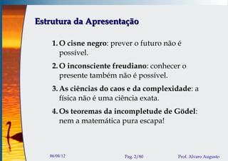 Estrutura da Apresentação

    1. O cisne negro: prever o futuro não é
       possível.
    2. O inconsciente freudiano: conhecer o
       presente também não é possível.
    3. As ciências do caos e da complexidade: a
       física não é uma ciência exata.
    4. Os teoremas da incompletude de Gödel:
       nem a matemática pura escapa!



   06/08/12              Pag. 2/80        Prof. Alvaro Augusto
 