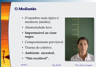 O Mediostão

    ●   O membro mais típico é
        medíocre (médio).
    ●   Aleatoriedade leve.
    ●   Impermeável ao cisne
        negro.
    ●   Comportamento previsível.
    ●   Tirania do coletivo.
    ●   Ambiente ancestral.
    ●   “Não escalável”.
   06/08/12                Pag. 20/80   Prof. Alvaro Augusto
 