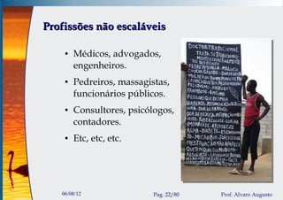 Profissões não escaláveis

    ●   Médicos, advogados,
        engenheiros.
    ●   Pedreiros, massagistas,
        funcionários públicos.
    ●   Consultores, psicólogos,
        contadores.
    ●   Etc, etc, etc.




   06/08/12                Pag. 22/80   Prof. Alvaro Augusto
 