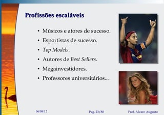 Profissões escaláveis

    ●   Músicos e atores de sucesso.
    ●   Esportistas de sucesso.
    ●   Top Models.
    ●   Autores de Best Sellers.
    ●   Megainvestidores.
    ●   Professores universitários...




   06/08/12                 Pag. 23/80   Prof. Alvaro Augusto
 
