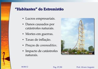 “Habitantes” do Extremistão

    ●   Lucros empresariais.
    ●   Danos causados por
        catástrofes naturais.
    ●   Mortes em guerras.
    ●   Taxas de inflação.
    ●   Preços de commodities.
    ●   Impacto de catástrofes
        naturais.


   06/08/12                  Pag. 27/80   Prof. Alvaro Augusto
 