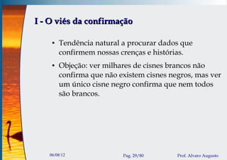 I - O viés da confirmação

    ●   Tendência natural a procurar dados que
        confirmem nossas crenças e histórias.
    ●   Objeção: ver milhares de cisnes brancos não
        confirma que não existem cisnes negros, mas ver
        um único cisne negro confirma que nem todos
        são brancos.




   06/08/12               Pag. 29/80      Prof. Alvaro Augusto
 