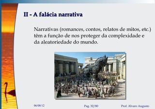 II - A falácia narrativa

    Narrativas (romances, contos, relatos de mitos, etc.)
    têm a função de nos proteger da complexidade e
    da aleatoriedade do mundo.




    06/08/12               Pag. 32/80      Prof. Alvaro Augusto
 