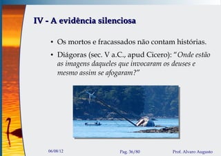 IV - A evidência silenciosa

    ●   Os mortos e fracassados não contam histórias.
    ●   Diágoras (sec. V a.C., apud Cicero): “Onde estão
        as imagens daqueles que invocaram os deuses e
        mesmo assim se afogaram?”




   06/08/12                Pag. 36/80       Prof. Alvaro Augusto
 