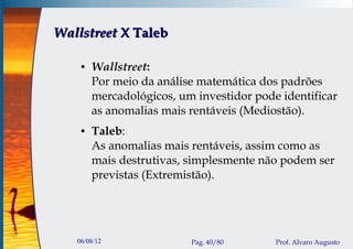 Wallstreet X Taleb

    ●   Wallstreet:
        Por meio da análise matemática dos padrões
        mercadológicos, um investidor pode identificar
        as anomalias mais rentáveis (Mediostão).
    ●   Taleb:
        As anomalias mais rentáveis, assim como as
        mais destrutivas, simplesmente não podem ser
        previstas (Extremistão).




   06/08/12               Pag. 40/80      Prof. Alvaro Augusto
 