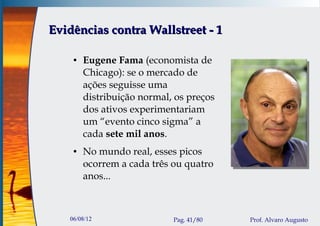 Evidências contra Wallstreet - 1

    ●   Eugene Fama (economista de
        Chicago): se o mercado de
        ações seguisse uma
        distribuição normal, os preços
        dos ativos experimentariam
        um “evento cinco sigma” a
        cada sete mil anos.
    ●   No mundo real, esses picos
        ocorrem a cada três ou quatro
        anos...



   06/08/12                 Pag. 41/80   Prof. Alvaro Augusto
 