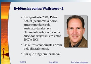 Evidências contra Wallstreet - 2

    ●   Em agosto de 2006, Peter
        Schiff (economista norte-
        americano da escola
        austríaca) já alertava
        claramente sobre o risco da
        crise das subprimes em entre
        2007 e 2008.
    ●   Os outros economistas riram
        dele (literalmente).
    ●   Por que ninguém fez nada?

   06/08/12                Pag. 42/80   Prof. Alvaro Augusto
 