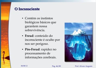 O Inconsciente

    ●   Contém os instintos
        biológicos básicos que
        garantem nossa
        sobrevivência.
    ●   Freud: conteúdo do
        inconsciente é oculto por
        nos ser perigoso.
    ●   Pós-Freud: rapidez no
        processamento de
        informações cerebrais.

   06/08/12                Pag. 46/80   Prof. Alvaro Augusto
 
