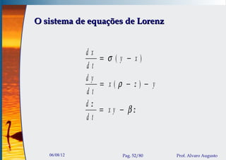O sistema de equações de Lorenz


              dx
                 = σ (y − x)
              dt
              dy
                 = x(ρ − z) − y
              dt
              dz
                 = xy − βz
              dt


   06/08/12            Pag. 52/80   Prof. Alvaro Augusto
 