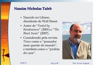 Nassim Nicholas Taleb

   ●   Nascido no Líbano,
       dissidente de Wall Street.
   ●   Autor de “Fooled by
       Randomness” (2001) e “The
       Black Swan” (2007).
   ●   Considerado pela revista
       Times como o “pensador
       mais quente do mundo”,
       e também como o “profeta
       do caos”.


   06/08/12               Pag. 6/80   Prof. Alvaro Augusto
 