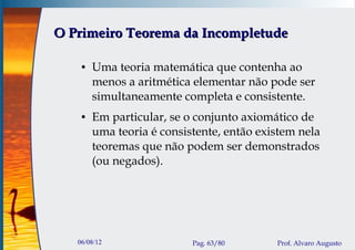 O Primeiro Teorema da Incompletude

    ●   Uma teoria matemática que contenha ao
        menos a aritmética elementar não pode ser
        simultaneamente completa e consistente.
    ●   Em particular, se o conjunto axiomático de
        uma teoria é consistente, então existem nela
        teoremas que não podem ser demonstrados
        (ou negados).




   06/08/12                Pag. 63/80      Prof. Alvaro Augusto
 