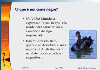 O que é um cisne negro?

    ●   No Velho Mundo, a
        expressão “cisne negro” era
        usada para caracterizar a
        existência de algo
        impossível.
    ●   Isso mudou em 1697,
        quando se descobriu cisnes
        negros na Austrália, terra
        natal de todos os bichos
        esquisitos...


   06/08/12                Pag. 7/80   Prof. Alvaro Augusto
 