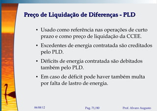 Preço de Liquidação de Diferenças - PLD

    ●   Usado como referência nas operações de curto
        prazo e como preço de liquidação da CCEE.
    ●   Excedentes de energia contratada são creditados
        pelo PLD.
    ●   Déficits de energia contratada são debitados
        também pelo PLD.
    ●   Em caso de déficit pode haver também multa
        por falta de lastro de energia.



   06/08/12                Pag. 71/80      Prof. Alvaro Augusto
 