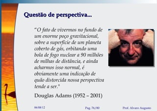 Questão de perspectiva...

   “O fato de vivermos no fundo de
   um enorme poço gravitacional,
   sobre a superfície de um planeta
   coberto de gás, orbitando uma
   bola de fogo nuclear a 90 milhões
   de milhas de distância, e ainda
   acharmos isso normal, é
   obviamente uma indicação de
   quão distorcida nossa perspectiva
   tende a ser."
   Douglas Adams (1952 – 2001)

   06/08/12                Pag. 76/80   Prof. Alvaro Augusto
 