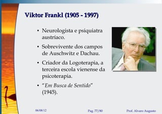 Viktor Frankl (1905 - 1997)

    ●   Neurologista e psiquiatra
        austríaco.
    ●   Sobrevivente dos campos
        de Auschwitz e Dachau.
    ●   Criador da Logoterapia, a
        terceira escola vienense da
        psicoterapia.
    ●   “Em Busca de Sentido”
        (1945).


   06/08/12                Pag. 77/80   Prof. Alvaro Augusto
 