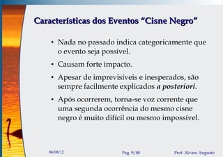 Características dos Eventos “Cisne Negro”

    ●   Nada no passado indica categoricamente que
        o evento seja possível.
    ●   Causam forte impacto.
    ●   Apesar de imprevisíveis e inesperados, são
        sempre facilmente explicados a posteriori.
    ●   Após ocorrerem, torna-se voz corrente que
        uma segunda ocorrência do mesmo cisne
        negro é muito difícil ou mesmo impossível.



   06/08/12                Pag. 9/80      Prof. Alvaro Augusto
 