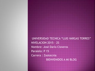 UNIVERSIDAD TECNICA “LUIS VARGAS TORRES”
NIVELACION 2015 – 2S
Nombre: José Darío Cisneros
Paralelo: P 15
Carrera : Zootecnia
BIENVENIDOS A MI BLOG
 