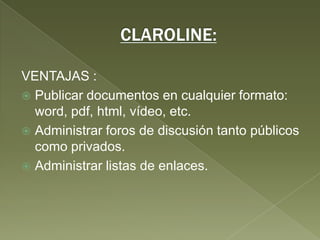 CLAROLINE:VENTAJAS :Publicar documentos en cualquier formato: word, pdf, html, vídeo, etc. Administrar foros de discusión tanto públicos como privados. Administrar listas de enlaces. 