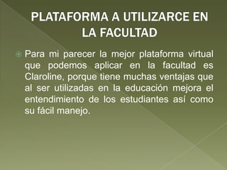 PLATAFORMA A UTILIZARCE EN LA FACULTADPara mi parecer la mejor plataforma virtual que podemos aplicar en la facultad es Claroline, porque tiene muchas ventajas que al ser utilizadas en la educación mejora el entendimiento de los estudiantes así como su fácil manejo.