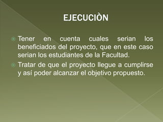 EJECUCIÒNTener en cuenta cuales serian los beneficiados del proyecto, que en este caso serian los estudiantes de la Facultad.Tratar de que el proyecto llegue a cumplirse y así poder alcanzar el objetivo propuesto.