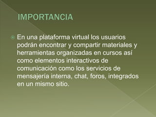 IMPORTANCIAEn una plataforma virtual los usuarios podrán encontrar y compartir materiales y herramientas organizadas en cursos así como elementos interactivos de comunicación como los servicios de mensajería interna, chat, foros, integrados en un mismo sitio.