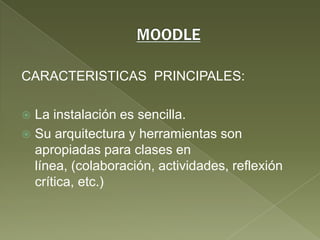 MOODLECARACTERISTICAS  PRINCIPALES:La instalación es sencilla.Su arquitectura y herramientas son apropiadas para clases en línea, (colaboración, actividades, reflexión crítica, etc.)