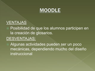MOODLEVENTAJASPosibilidad de que los alumnos participen en la creación de glosarios.DESVENTAJAS:Algunas actividades pueden ser un poco mecánicas, dependiendo mucho del diseño instruccional