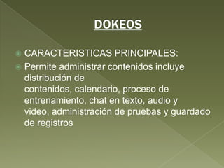 DOKEOSCARACTERISTICAS PRINCIPALES:Permite administrar contenidos incluye distribución de contenidos, calendario, proceso de entrenamiento, chat en texto, audio y video, administración de pruebas y guardado de registros