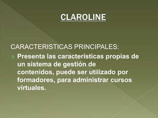 CLAROLINECARACTERISTICAS PRINCIPALES:Presenta las características propias de un sistema de gestión de contenidos, puede ser utilizado por formadores, para administrar cursos virtuales.