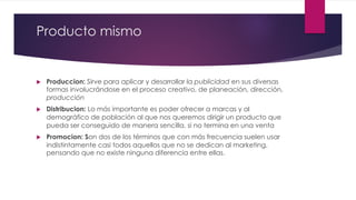 Producto mismo
u Produccion: Sirve para aplicar y desarrollar la publicidad en sus diversas
formas involucrándose en el proceso creativo, de planeación, dirección,
producción
u Distribucion: Lo más importante es poder ofrecer a marcas y al
demográfico de población al que nos queremos dirigir un producto que
pueda ser conseguido de manera sencilla, si no termina en una venta
u Promocion: Son dos de los términos que con más frecuencia suelen usar
indistintamente casi todos aquellos que no se dedican al marketing,
pensando que no existe ninguna diferencia entre ellas.
 