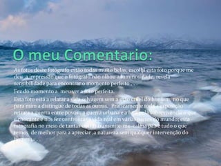 As fotos deste fotógrafo estão todas muito belas, escolhi esta foto porque me
deu a impressão que o fotógrafo não olhou a luminosidade, revela
sensibilidade para encontrar o momento perfeito . . .
Fez do momento a meu ver a foto perfeita.
Esta foto está a relatar a vida selvagem sem a mão cruel do homem, no que
para mim a distingue de todas as outras. Praticamente toda a exposição
retrata a guerra entre povos , a guerra urbana e a luta pela sobrevivência o que
e chocante e nos fez confrontar a vida real em várias partes do mundo; esta
fotografia no meio de tantas outras transmite-me calma paz e tudo o que
temos de melhor para a apreciar ,a natureza sem qualquer intervenção do
homem . . .
 