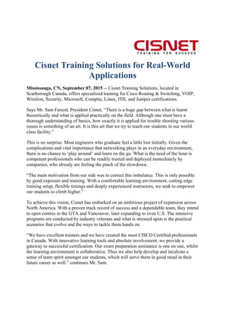 Cisnet Training Solutions for Real-World
Applications
Mississauga, CN, September 07, 2015 -- Cisnet Training Solutions, located in
Scarborough Canada, offers specialized training for Cisco Routing & Switching, VOIP,
Wireless, Security, Microsoft, Comptia, Linux, ITIL and Juniper certifications.
Says Mr. Sam Fareed, President Cisnet, “There is a huge gap between what is learnt
theoretically and what is applied practically on the field. Although one must have a
thorough understanding of basics, how exactly it is applied for trouble shooting various
issues is something of an art. It is this art that we try to teach our students in our world
class facility.”
This is no surprise. Most engineers who graduate feel a little lost initially. Given the
complications and vital importance that networking plays in an everyday environment,
there is no chance to ‘play around’ and learn on the go. What is the need of the hour is
competent professionals who can be readily trusted and deployed immediately by
companies, who already are feeling the pinch of the slowdown.
“The main motivation from our side was to correct this imbalance. This is only possible
by good exposure and training. With a comfortable learning environment, cutting edge
training setup, flexible timings and deeply experienced instructors, we seek to empower
our students to climb higher.”
To achieve this vision, Cisnet has embarked on an ambitious project of expansion across
North America. With a proven track record of success and a dependable team, they intend
to open centres in the GTA and Vancouver, later expanding to even U.S. The intensive
programs are conducted by industry veterans and what is stressed upon is the practical
scenarios that evolve and the ways to tackle them hands on.
“We have excellent trainers and we have created the most CISCO Certified professionals
in Canada. With innovative learning tools and absolute involvement, we provide a
gateway to successful certification. Our exam preparation assistance is one on one, whilst
the learning environment is collaborative. Thus we also help develop and inculcate a
sense of team spirit amongst our students, which will serve them in good stead in their
future career as well.” continues Mr. Sam.
 