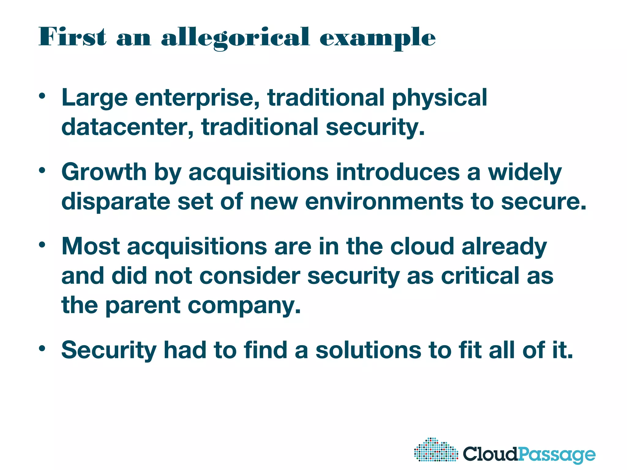 First an allegorical example
• Large enterprise, traditional physical
datacenter, traditional security.
• Growth by acquisitions introduces a widely
disparate set of new environments to secure.
• Most acquisitions are in the cloud already
and did not consider security as critical as
the parent company.
• Security had to find a solutions to fit all of it.
 