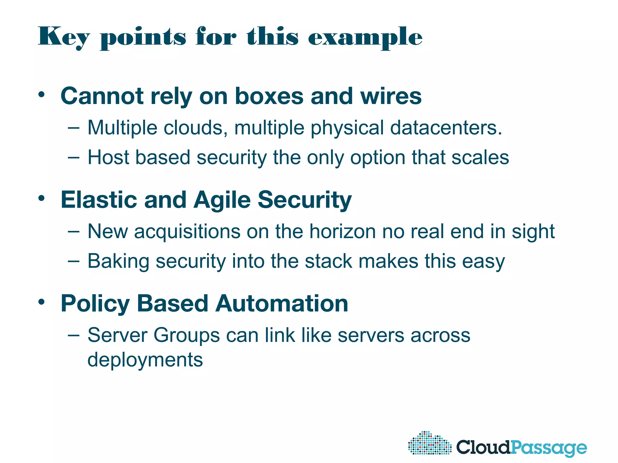 Key points for this example
• Cannot rely on boxes and wires
– Multiple clouds, multiple physical datacenters.
– Host based security the only option that scales
• Elastic and Agile Security
– New acquisitions on the horizon no real end in sight
– Baking security into the stack makes this easy
• Policy Based Automation
– Server Groups can link like servers across
deployments
 