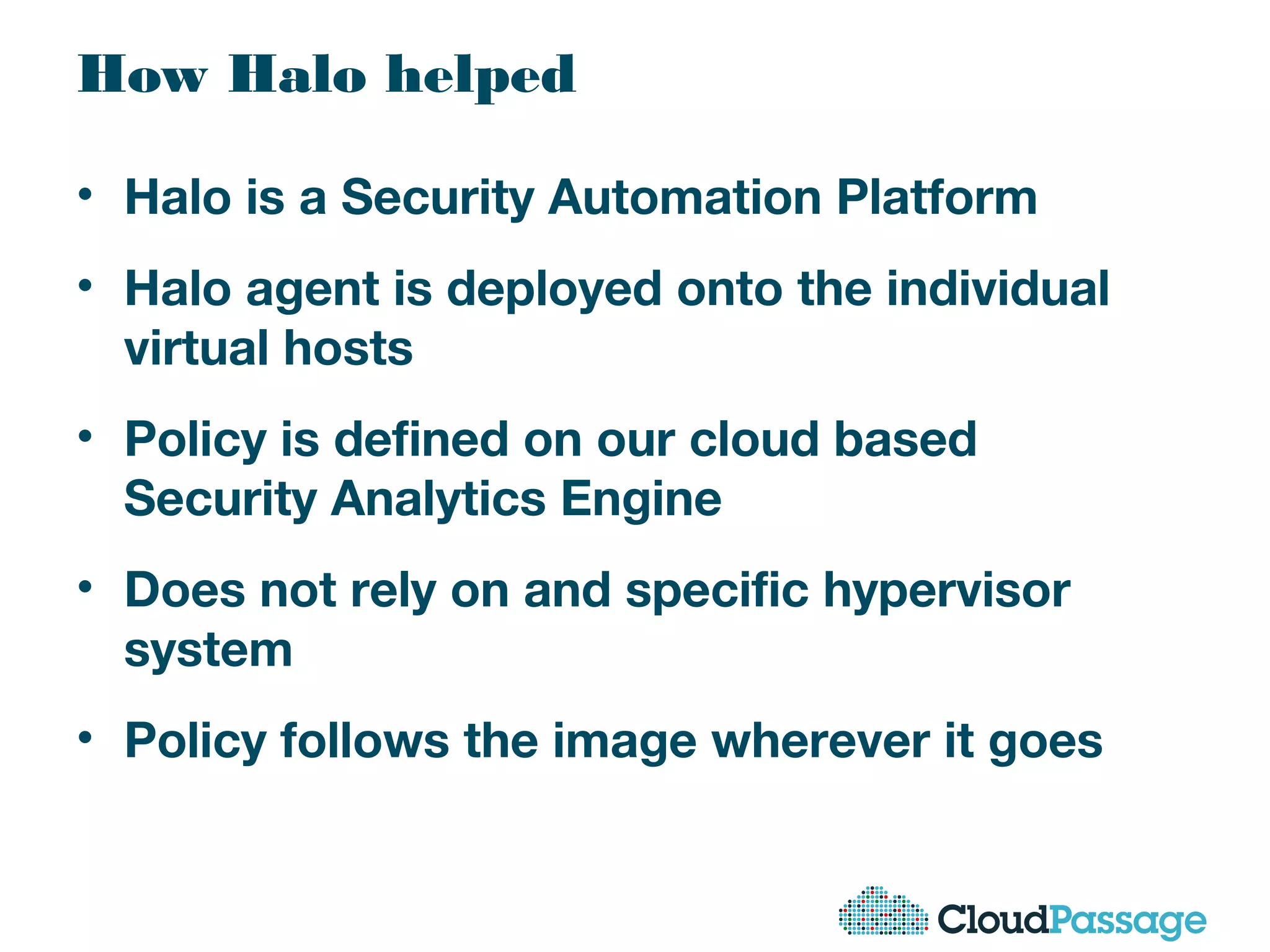 How Halo helped
• Halo is a Security Automation Platform
• Halo agent is deployed onto the individual
virtual hosts
• Policy is defined on our cloud based
Security Analytics Engine
• Does not rely on and specific hypervisor
system
• Policy follows the image wherever it goes
 