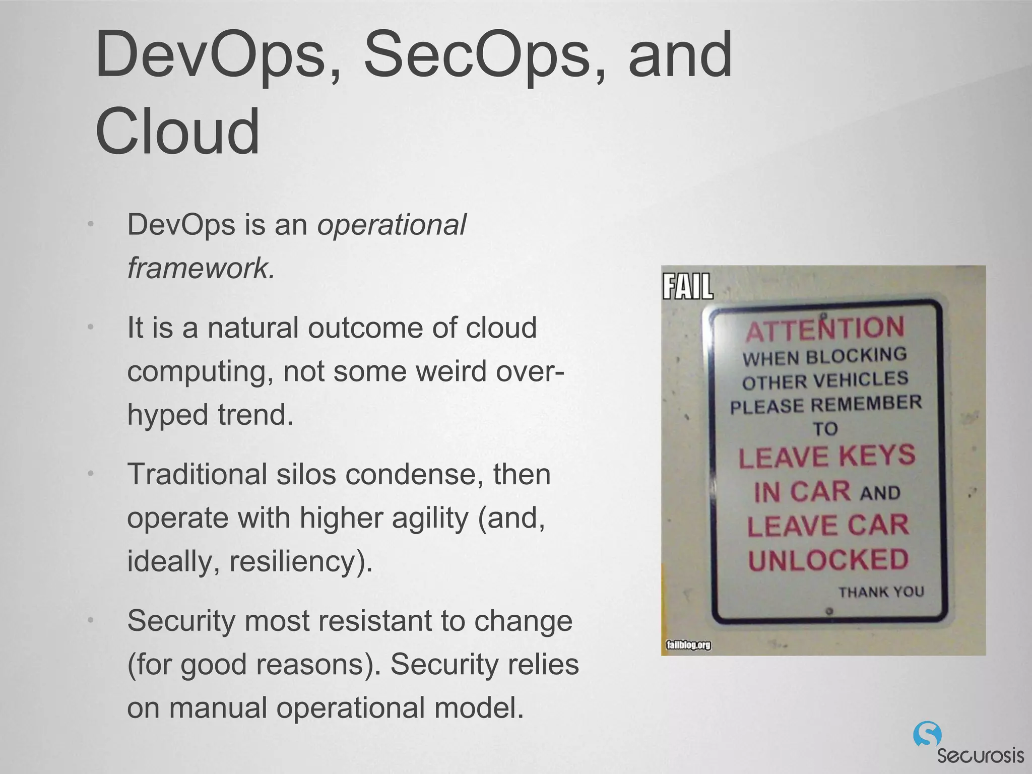DevOps, SecOps, and
Cloud
• DevOps is an operational
framework.
• It is a natural outcome of cloud
computing, not some weird over-
hyped trend.
• Traditional silos condense, then
operate with higher agility (and,
ideally, resiliency).
• Security most resistant to change
(for good reasons). Security relies
on manual operational model.
 