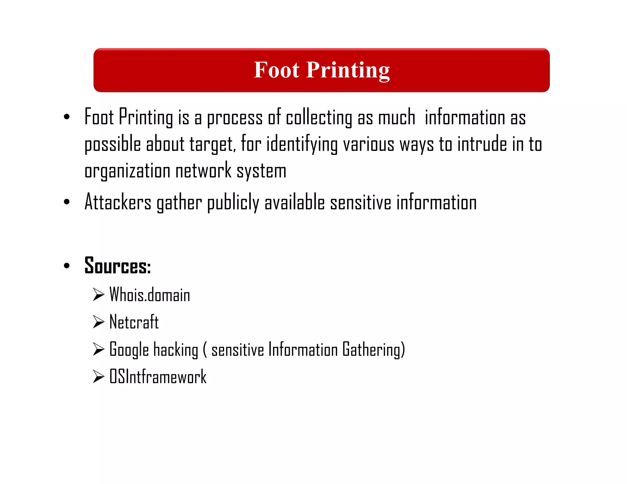 • Foot Printing is a process of collecting as much information as
possible about target, for identifying various ways to intrude in to
organization network system
• Attackers gather publicly available sensitive information
• Sources:
Whois.domain
Netcraft
Google hacking ( sensitive Information Gathering)
OSIntframework
Foot Printing
 