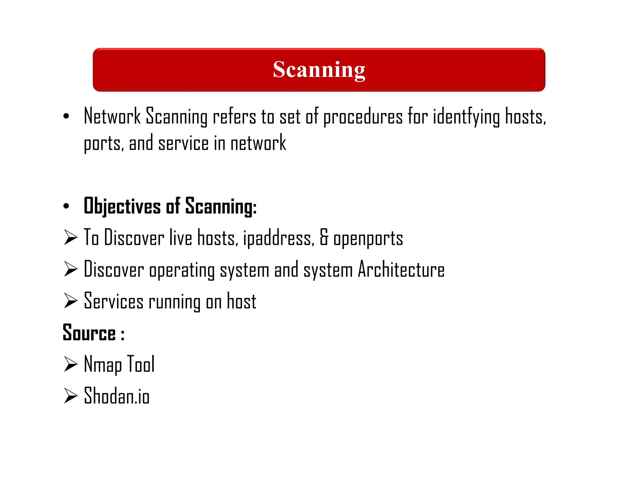 • Network Scanning refers to set of procedures for identfying hosts,
ports, and service in network
• Objectives of Scanning:
 To Discover live hosts, ipaddress, & openports
 Discover operating system and system Architecture
 Services running on host
Source :
 Nmap Tool
 Shodan.io
Scanning
 