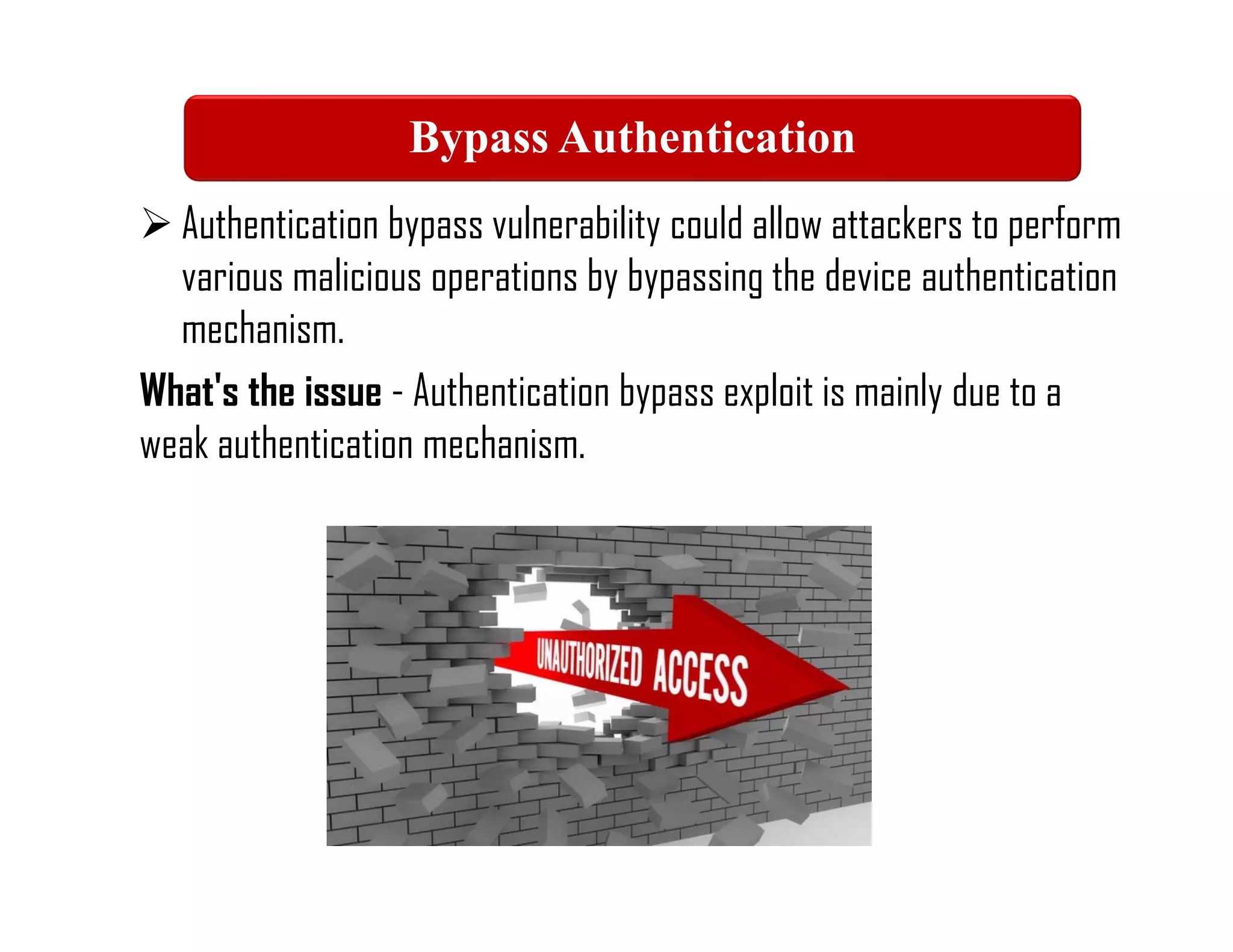  Authentication bypass vulnerability could allow attackers to perform
various malicious operations by bypassing the device authentication
mechanism.
What's the issue - Authentication bypass exploit is mainly due to a
weak authentication mechanism.
Bypass Authentication
 