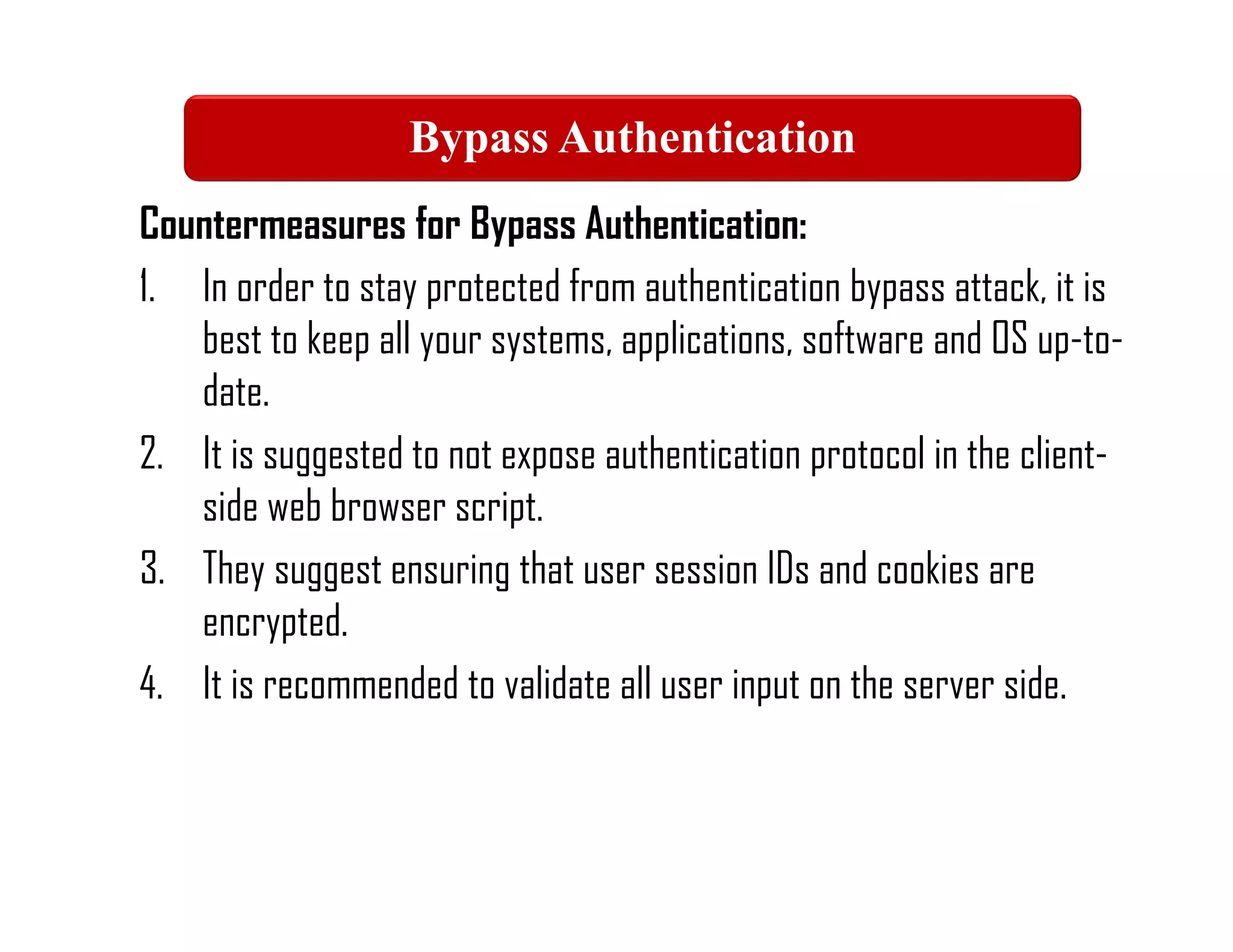 Countermeasures for Bypass Authentication:
1. In order to stay protected from authentication bypass attack, it is
best to keep all your systems, applications, software and OS up-to-
date.
2. It is suggested to not expose authentication protocol in the client-
side web browser script.
3. They suggest ensuring that user session IDs and cookies are
encrypted.
4. It is recommended to validate all user input on the server side.
Bypass Authentication
 